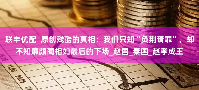 联丰优配  原创残酷的真相：我们只知“负荆请罪”，却不知廉颇蔺相如最后的下场_赵国_秦国_赵孝成王