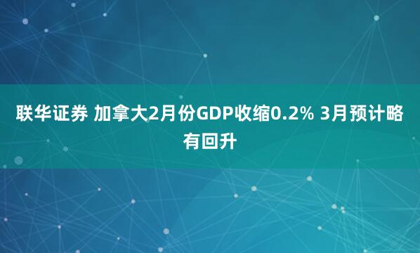 联华证券 加拿大2月份GDP收缩0.2% 3月预计略有回升