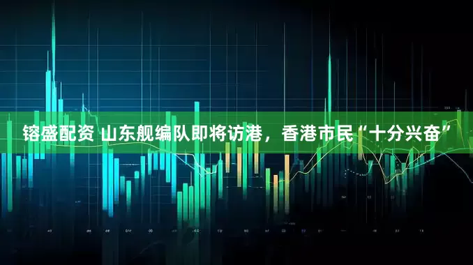 镕盛配资 山东舰编队即将访港，香港市民“十分兴奋”