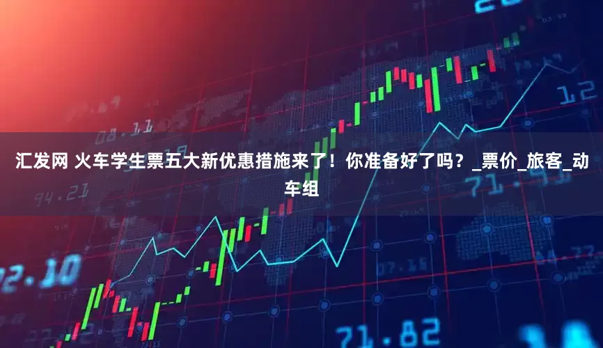 汇发网 火车学生票五大新优惠措施来了！你准备好了吗？_票价_旅客_动车组