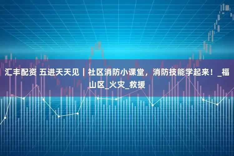汇丰配资 五进天天见｜社区消防小课堂，消防技能学起来！_福山区_火灾_救援