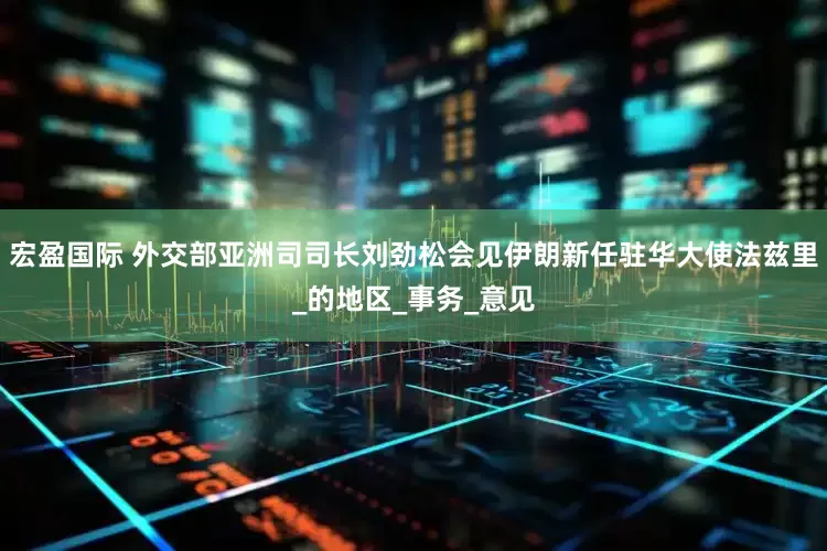 宏盈国际 外交部亚洲司司长刘劲松会见伊朗新任驻华大使法兹里_的地区_事务_意见