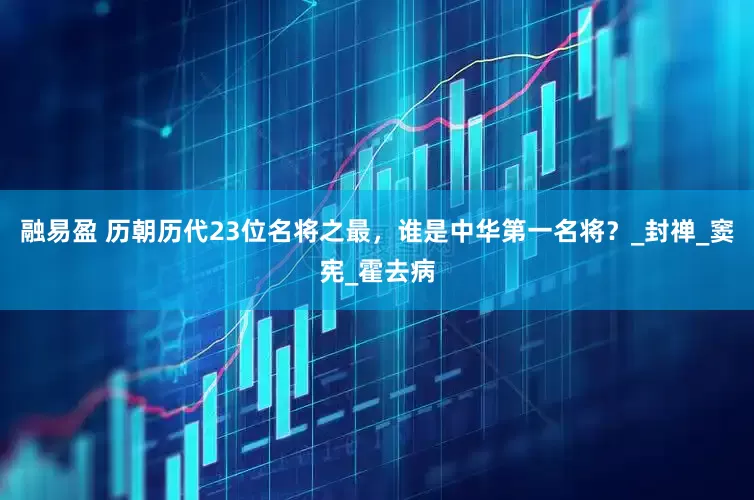 融易盈 历朝历代23位名将之最，谁是中华第一名将？_封禅_窦宪_霍去病