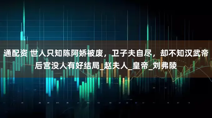 通配资 世人只知陈阿娇被废，卫子夫自尽，却不知汉武帝后宫没人有好结局_赵夫人_皇帝_刘弗陵