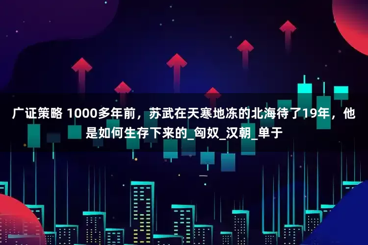 广证策略 1000多年前，苏武在天寒地冻的北海待了19年，他是如何生存下来的_匈奴_汉朝_单于