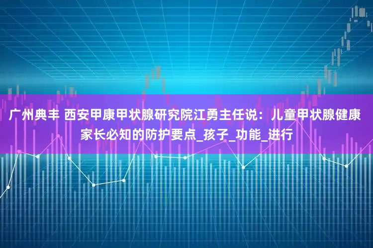 广州典丰 西安甲康甲状腺研究院江勇主任说：儿童甲状腺健康 家长必知的防护要点_孩子_功能_进行