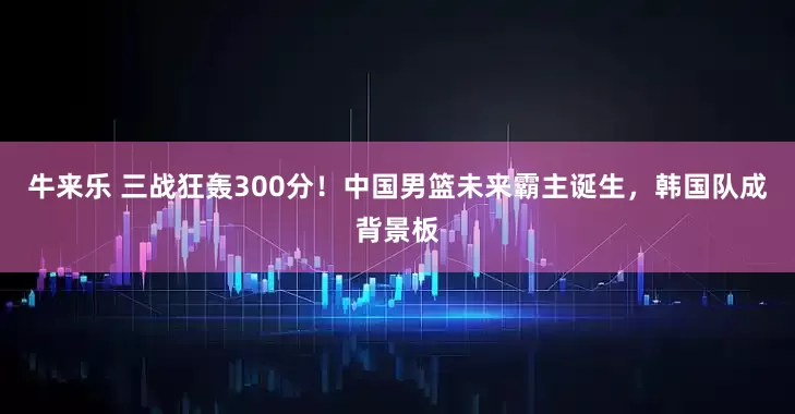 牛来乐 三战狂轰300分！中国男篮未来霸主诞生，韩国队成背景板