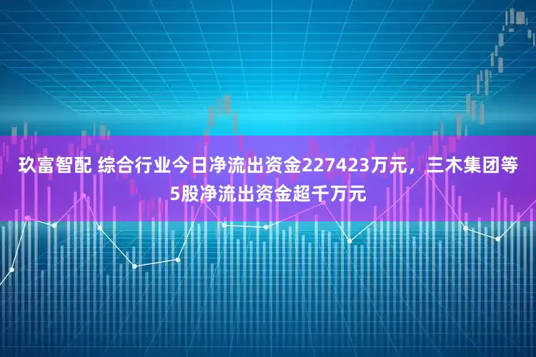 玖富智配 综合行业今日净流出资金227423万元，三木集团等5股净流出资金超千万元