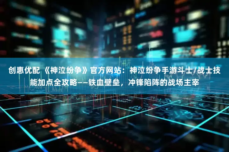 创惠优配 《神泣纷争》官方网站：神泣纷争手游斗士/战士技能加点全攻略——铁血壁垒，冲锋陷阵的战场主宰