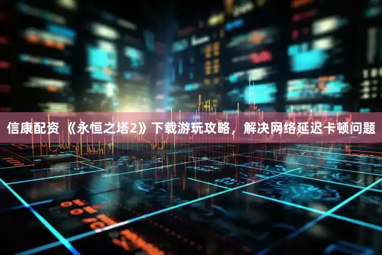 信康配资 《永恒之塔2》下载游玩攻略，解决网络延迟卡顿问题