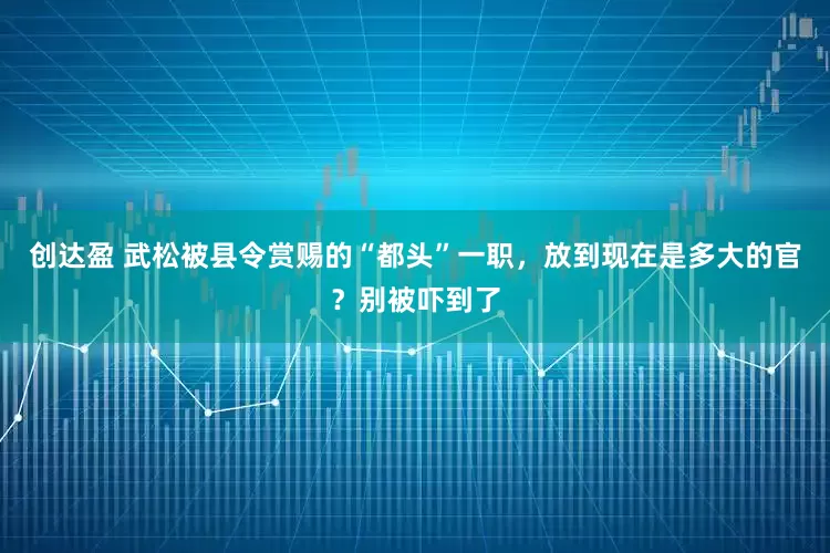 创达盈 武松被县令赏赐的“都头”一职，放到现在是多大的官？别被吓到了